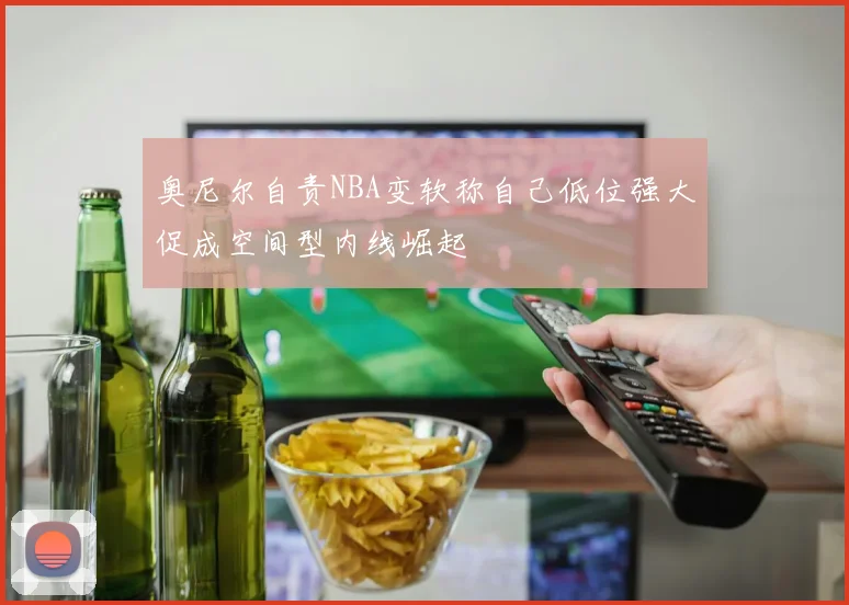 奥尼尔自责NBA变软称自己低位强大促成空间型内线崛起