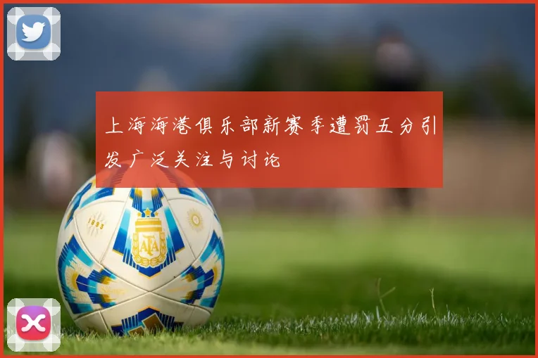 上海海港俱乐部新赛季遭罚五分引发广泛关注与讨论
