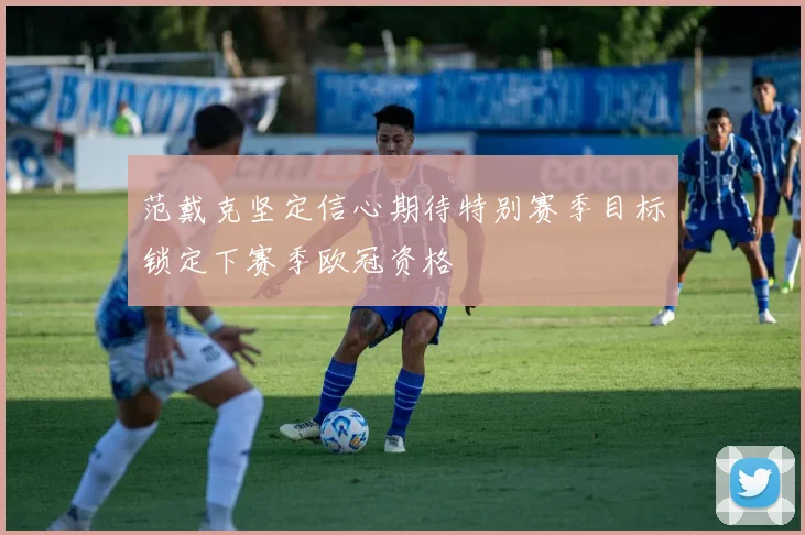 范戴克坚定信心期待特别赛季目标锁定下赛季欧冠资格