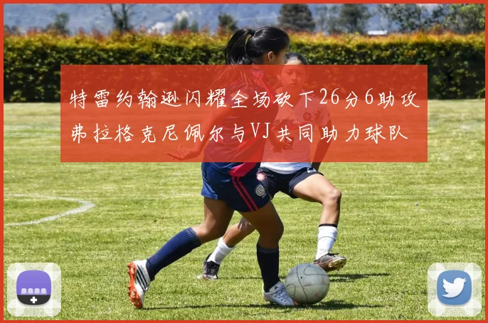 特雷约翰逊闪耀全场砍下26分6助攻弗拉格克尼佩尔与VJ共同助力球队表现出色