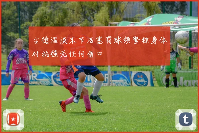 古德温谈末节活塞罚球频繁称身体对抗强无任何借口