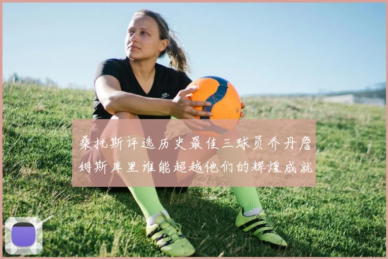 桑托斯评选历史最佳三球员乔丹詹姆斯库里谁能超越他们的辉煌成就