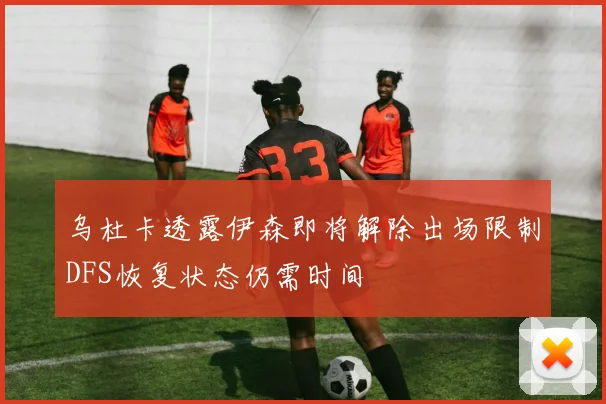 乌杜卡透露伊森即将解除出场限制DFS恢复状态仍需时间
